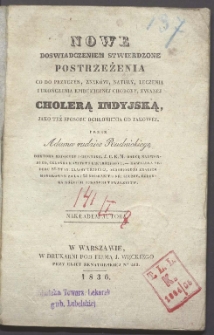 Nowe, doswiadczeniem stwierdzone postrzeżenia co do przyczyn, znak&oacute;w natury, leczenia i ukończenia epidemicznej choroby, zwanej cholerą indyjską, jako też sposobu ochronienia od takowej